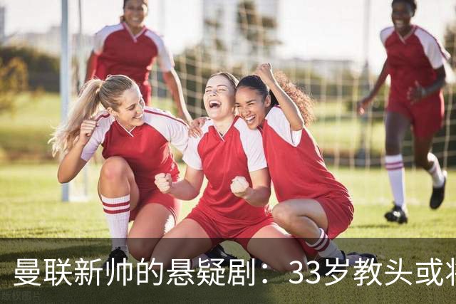 曼联新帅的悬疑剧：33岁教头或将登场！